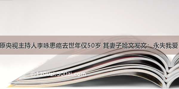 原央视主持人李咏患癌去世年仅50岁 其妻子哈文发文：永失我爱！