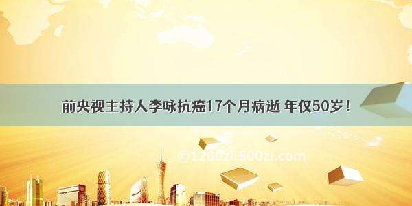 前央视主持人李咏抗癌17个月病逝 年仅50岁！