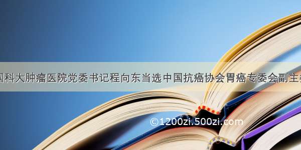 国科大肿瘤医院党委书记程向东当选中国抗癌协会胃癌专委会副主委