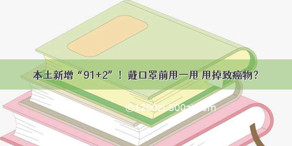 本土新增“91+2”！戴口罩前甩一甩 甩掉致癌物？