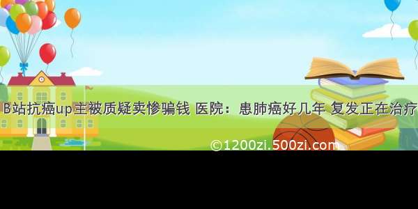 B站抗癌up主被质疑卖惨骗钱 医院：患肺癌好几年 复发正在治疗