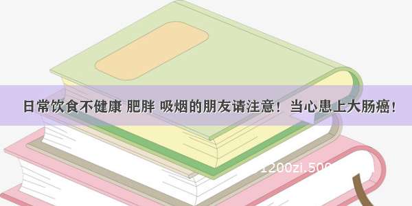 日常饮食不健康 肥胖 吸烟的朋友请注意！当心患上大肠癌！