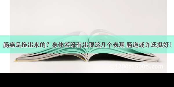 肠癌是拖出来的？身体若没有出现这几个表现 肠道或许还挺好！