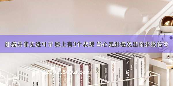 肝癌并非无迹可寻 脸上有3个表现 当心是肝癌发出的求救信号