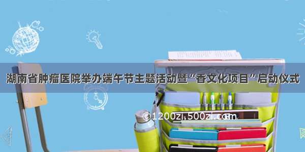 湖南省肿瘤医院举办端午节主题活动暨“香文化项目”启动仪式