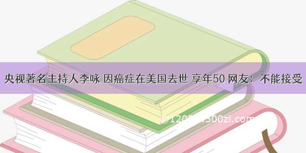 央视著名主持人李咏 因癌症在美国去世 享年50 网友：不能接受