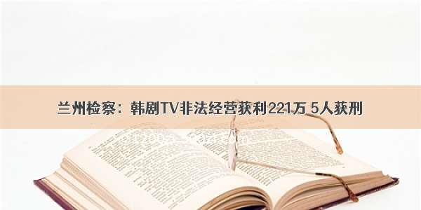 兰州检察：韩剧TV非法经营获利221万 5人获刑