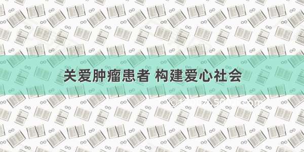 关爱肿瘤患者 构建爱心社会