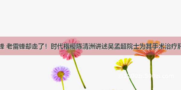 救活年轻雷锋 老雷锋却走了！时代楷模陈清洲讲述吴孟超院士为其手术治疗肝癌的感人过