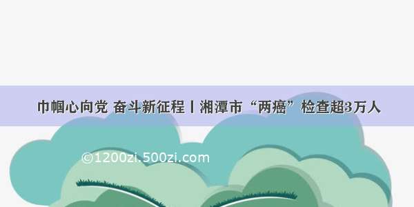 巾帼心向党 奋斗新征程丨湘潭市“两癌”检查超3万人