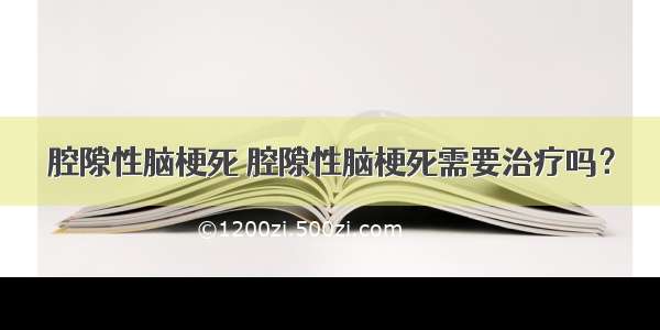 腔隙性脑梗死 腔隙性脑梗死需要治疗吗？