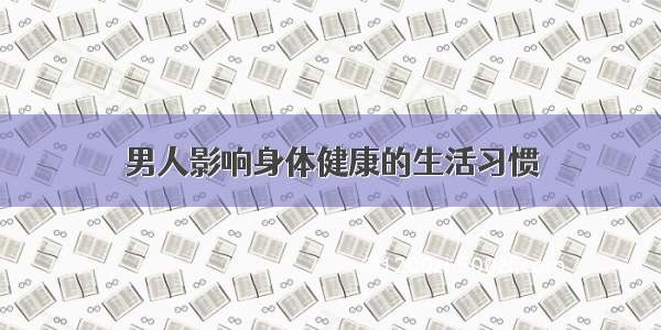 男人影响身体健康的生活习惯