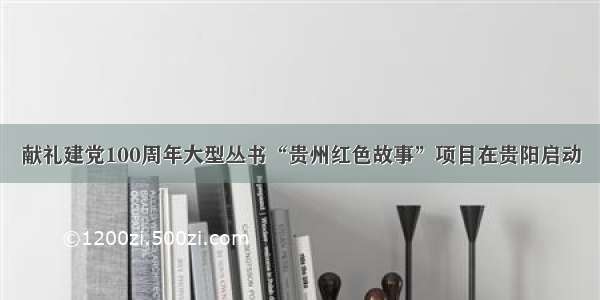 献礼建党100周年大型丛书“贵州红色故事”项目在贵阳启动