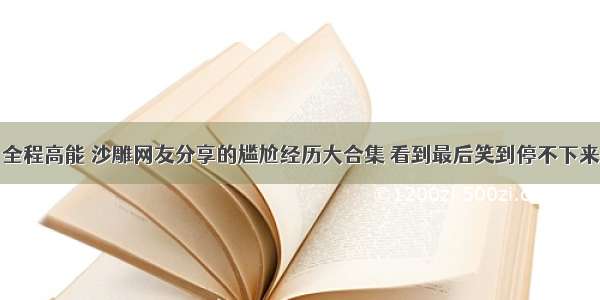 全程高能 沙雕网友分享的尴尬经历大合集 看到最后笑到停不下来