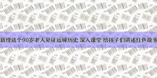 新绛这个90岁老人见证运城历史 深入课堂 给孩子们讲述红色故事