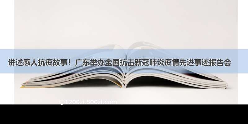 讲述感人抗疫故事！广东举办全国抗击新冠肺炎疫情先进事迹报告会