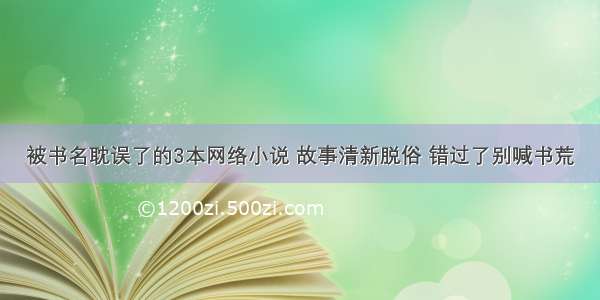 被书名耽误了的3本网络小说 故事清新脱俗 错过了别喊书荒