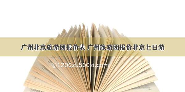 广州北京旅游团报价表 广州旅游团报价北京七日游