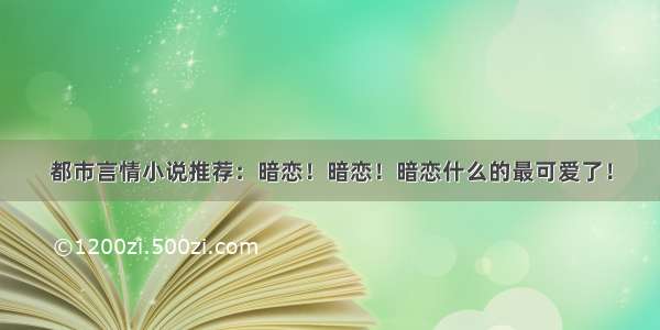 都市言情小说推荐：暗恋！暗恋！暗恋什么的最可爱了！