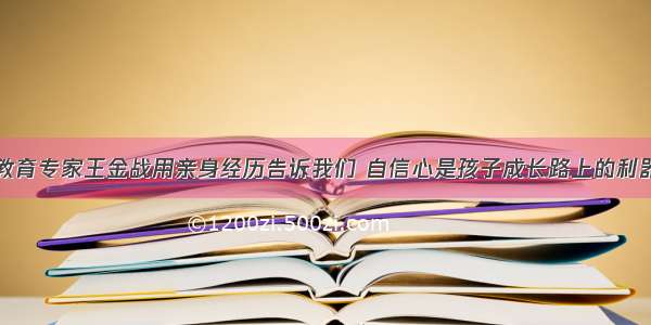 教育专家王金战用亲身经历告诉我们 自信心是孩子成长路上的利器