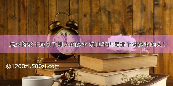 后来你终于成为了别人的故事 我也不再是那个讲故事的人！