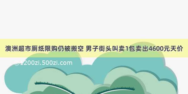 澳洲超市厕纸限购仍被搬空 男子街头叫卖1包卖出4600元天价