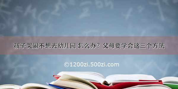 孩子哭闹不想去幼儿园 怎么办？父母要学会这三个方法