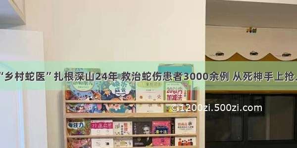 “乡村蛇医”扎根深山24年 救治蛇伤患者3000余例 从死神手上抢人