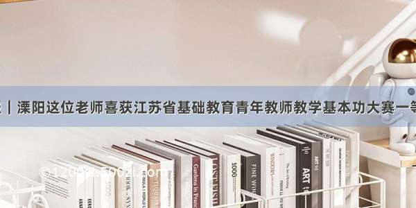 喜报｜溧阳这位老师喜获江苏省基础教育青年教师教学基本功大赛一等奖！