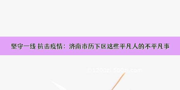 坚守一线 抗击疫情：济南市历下区这些平凡人的不平凡事