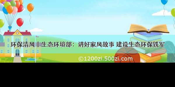 环保清风丨生态环境部：讲好家风故事 建设生态环保铁军