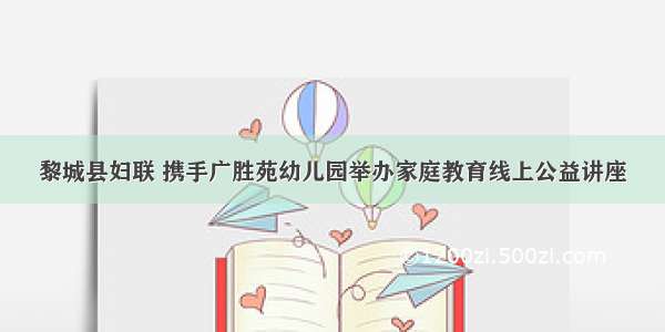 黎城县妇联 携手广胜苑幼儿园举办家庭教育线上公益讲座