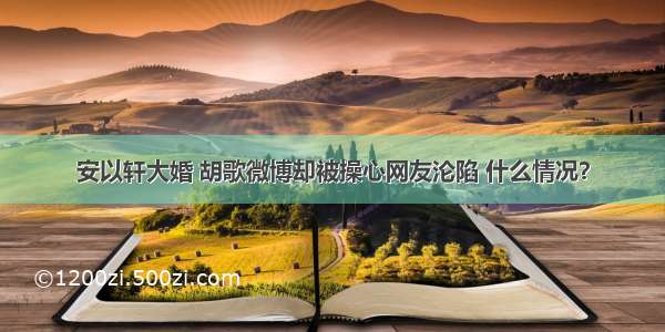 安以轩大婚 胡歌微博却被操心网友沦陷 什么情况？