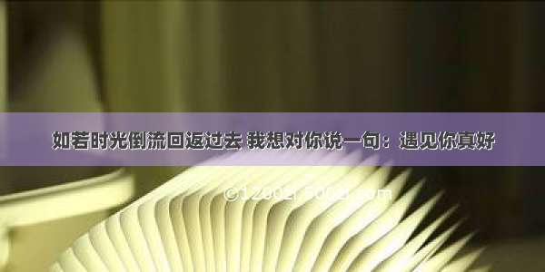 如若时光倒流回返过去 我想对你说一句：遇见你真好