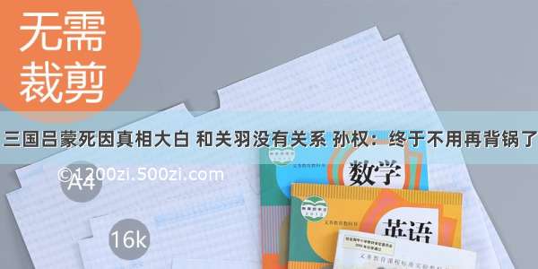 三国吕蒙死因真相大白 和关羽没有关系 孙权：终于不用再背锅了