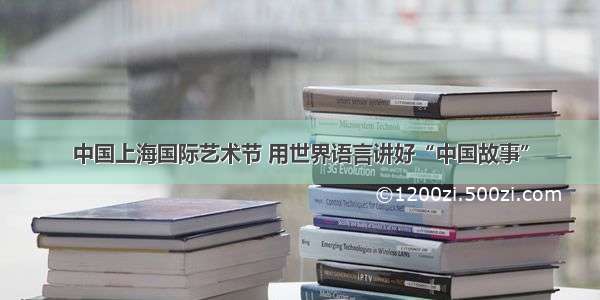 中国上海国际艺术节 用世界语言讲好“中国故事”