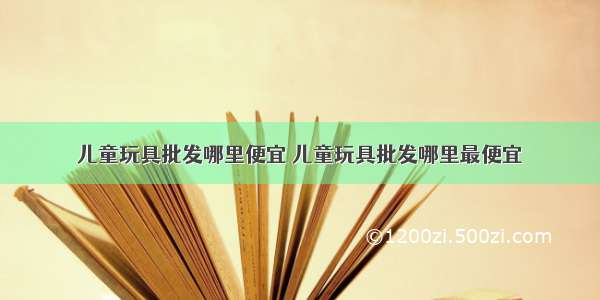 儿童玩具批发哪里便宜 儿童玩具批发哪里最便宜