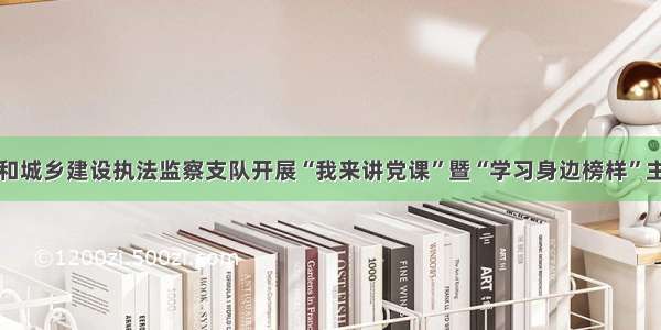 淄博市住房和城乡建设执法监察支队开展“我来讲党课”暨“学习身边榜样”主题党日活动