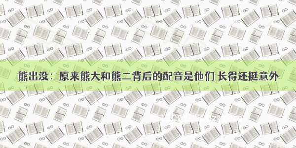 熊出没：原来熊大和熊二背后的配音是他们 长得还挺意外