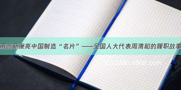 用创新擦亮中国制造“名片”——全国人大代表周清和的履职故事