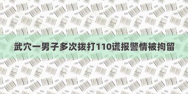 武穴一男子多次拨打110谎报警情被拘留