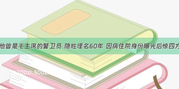 他曾是毛主席的警卫员 隐姓埋名60年 因病住院身份曝光后惊四方