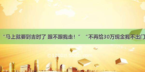 “马上就要到吉时了 跟不跟我走！”“不再给30万现金我不出门”