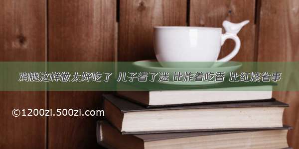 鸡腿这样做太好吃了 儿子着了迷 比炸着吃香 比红烧省事