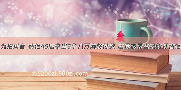 为拍抖音 情侣4S店拿出3个八万麻将付款 店员被耍当场殴打情侣