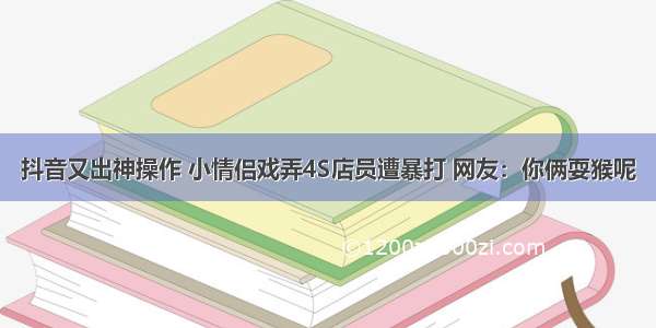 抖音又出神操作 小情侣戏弄4S店员遭暴打 网友：你俩耍猴呢