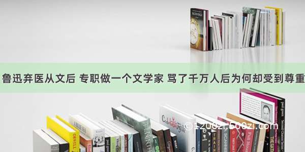 鲁迅弃医从文后 专职做一个文学家 骂了千万人后为何却受到尊重