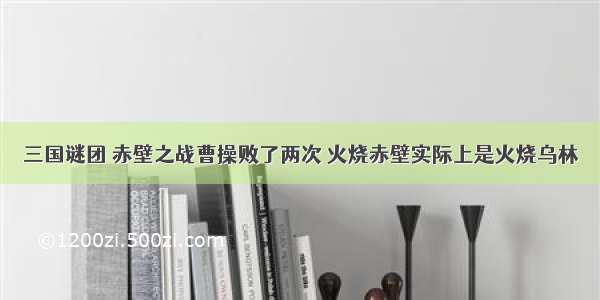 三国谜团 赤壁之战曹操败了两次 火烧赤壁实际上是火烧乌林