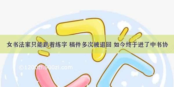 女书法家只能趴着练字 稿件多次被退回 如今终于进了中书协