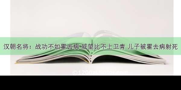 汉朝名将：战功不如霍去病 威望比不上卫青 儿子被霍去病射死